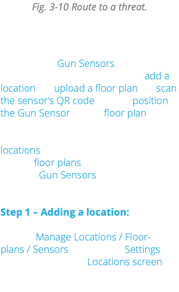 Fig. 3-10 Route to a threat. 4. Adding Gun Sensors You can add Gun Sensors to your account in four simple steps: (1) add a location, (2) upload a floor plan, (3) scan the sensor’s QR code, and (4) position the Gun Sensor on the floor plan. Your account can include multiple locations and each location can have several floor plans. You can add multiple Gun Sensors to each floor plan. Step 1 – Adding a location: Tap the Manage Locations / Floor-plans / Sensors item on the Settings screen to open the Locations screen, where you can add any number of locations.