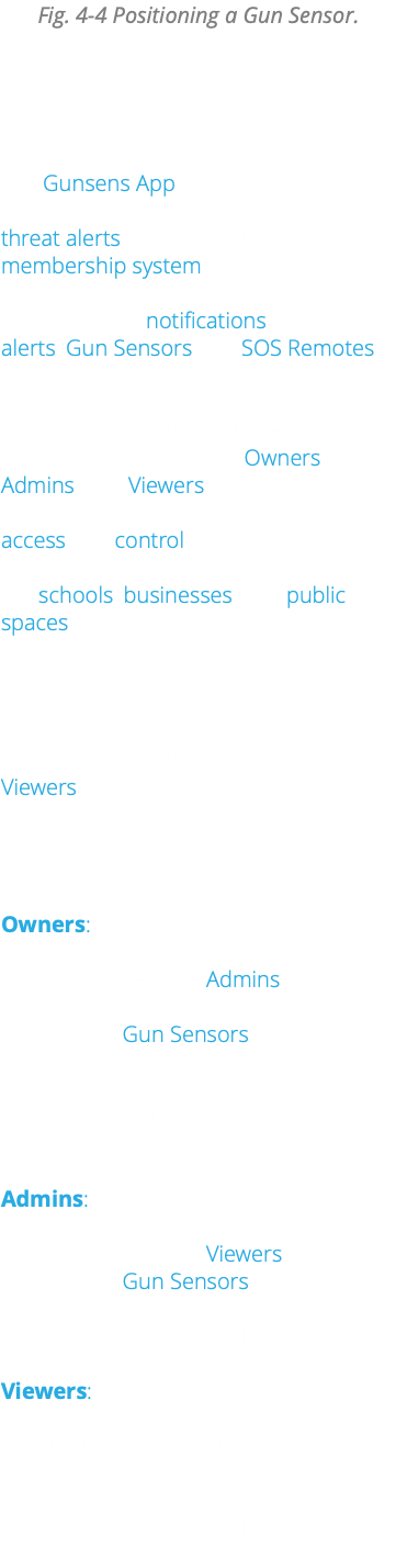 Fig. 4-4 Positioning a Gun Sensor. 5. Inviting Members to Your Gunsens Account The Gunsens App is designed to effectively manage and respond to threat alerts by using a structured membership system. Different users play different roles in ensuring safety, from receiving notifications to managing alerts, Gun Sensors and SOS Remotes. To handle these varying responsibilities, Gunsens accounts are divided into three membership tiers: Owners, Admins, and Viewers. This hierarchy ensures that every user has appropriate access and control, enhancing the app’s functionality in complex environments like schools, businesses, and public spaces. For instance, a school can purchase Gunsens SOS Remotes for all of its students. The school then invites the students to join its Gunsens account as Viewers. Once students install their SOS Remotes, the school is automatically billed for their monthly monitoring subscriptions. Owners: Add and remove Admins and Viewers. Manage Gun Sensors. Pay for Gun Sensor and SOS Remote subscriptions of Owners, Admins and Viewers. Install their own SOS Remote. Admins: Add and remove Viewers. Manage Gun Sensors. Install their own SOS Remote (with subscription charged to the Owner). Viewers: Use the app without making changes. Install their own SOS Remote (with subscription charged to the Owner) .